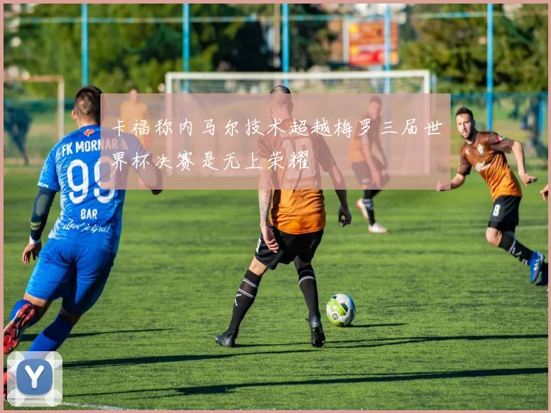 卡福称内马尔技术超越梅罗三届世界杯决赛是无上荣耀