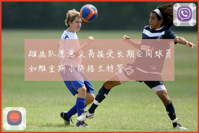 雄鹿队愿意交易接受长期合同球员如维金斯小桥格兰特等