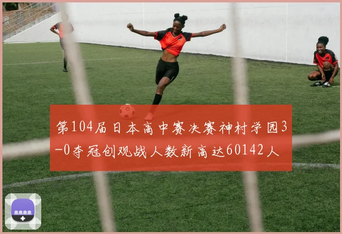 第104届日本高中赛决赛神村学园3-0夺冠创观战人数新高达60142人