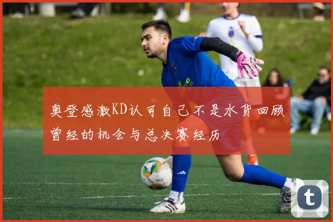 奥登感激KD认可自己不是水货回顾曾经的机会与总决赛经历