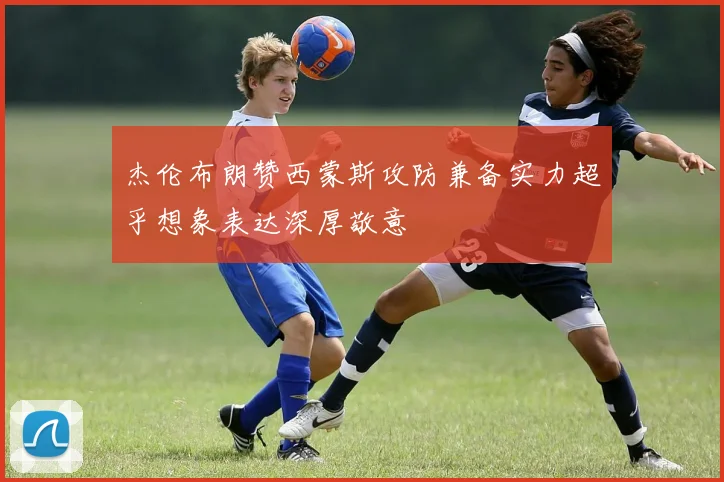 杰伦布朗赞西蒙斯攻防兼备实力超乎想象表达深厚敬意
