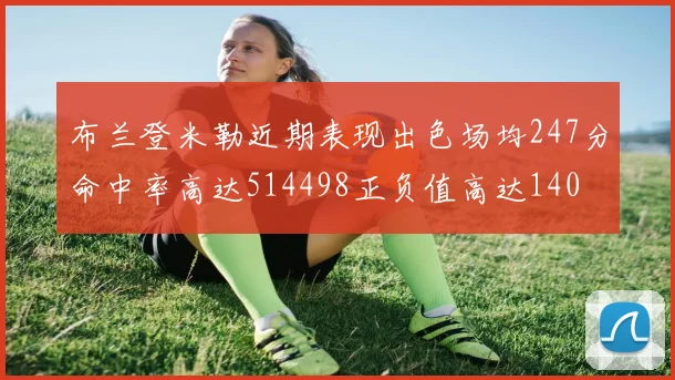 布兰登米勒近期表现出色场均247分命中率高达514498正负值高达140