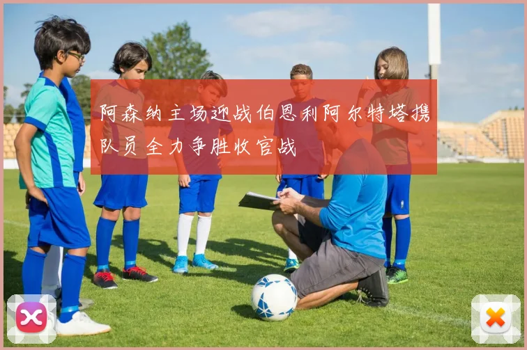 阿森纳主场迎战伯恩利阿尔特塔携队员全力争胜收官战