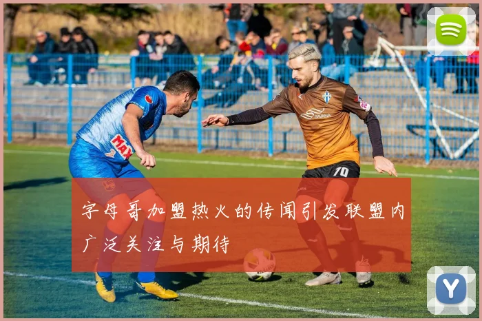 字母哥加盟热火的传闻引发联盟内广泛关注与期待