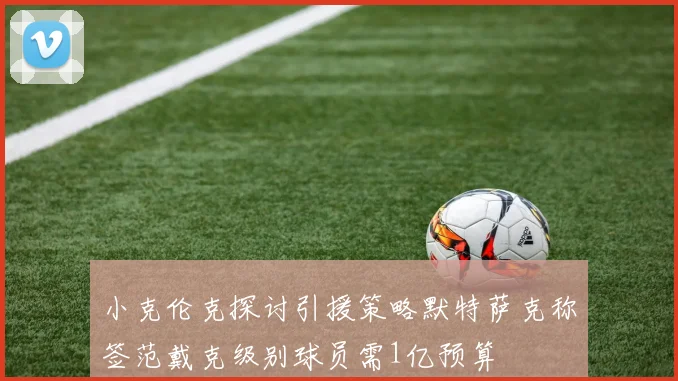 小克伦克探讨引援策略默特萨克称签范戴克级别球员需1亿预算