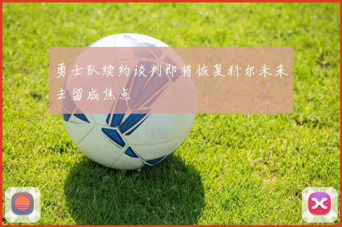 勇士队续约谈判即将恢复科尔未来去留成焦点