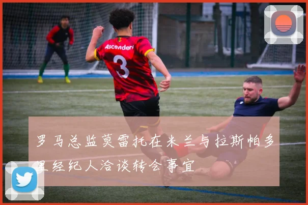 罗马总监莫雷托在米兰与拉斯帕多里经纪人洽谈转会事宜