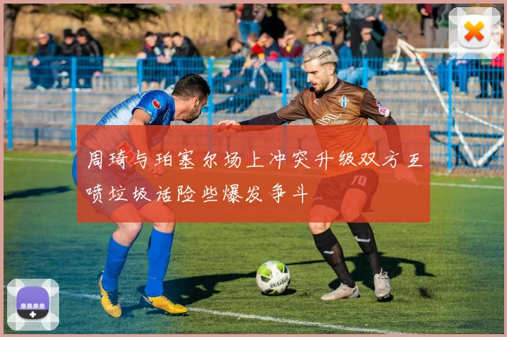 周琦与珀塞尔场上冲突升级双方互喷垃圾话险些爆发争斗