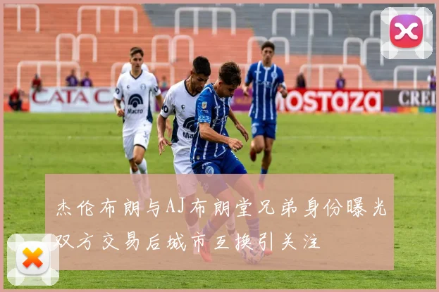 杰伦布朗与AJ布朗堂兄弟身份曝光双方交易后城市互换引关注