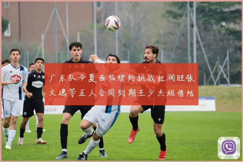 广东队今夏面临续约挑战杜润旺张文逸等五人合同到期王少杰租借结束